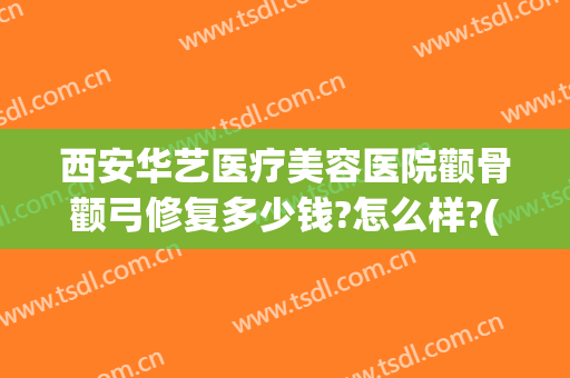 西安华艺医疗美容医院颧骨颧弓修复多少钱?怎么样?(颧骨颧弓整形现在价钱)