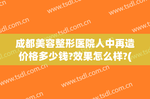 成都美容整形医院人中再造价格多少钱?效果怎么样?(成都美容整形医院{吧})