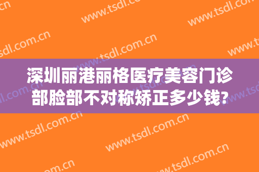 深圳丽港丽格医疗美容门诊部脸部不对称矫正多少钱?好不好?(深圳香格丽雅医疗美容门诊)