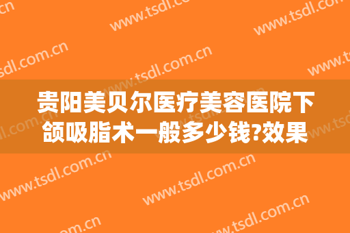 贵阳美贝尔医疗美容医院下颌吸脂术一般多少钱?效果怎么样?(贵阳贝拉医美整形医院)
