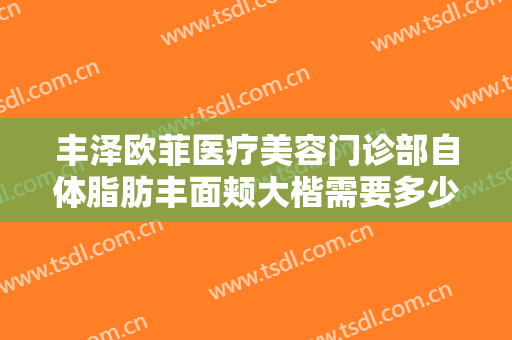 丰泽欧菲医疗美容门诊部自体脂肪丰面颊大楷需要多少费用?有哪些优势?
