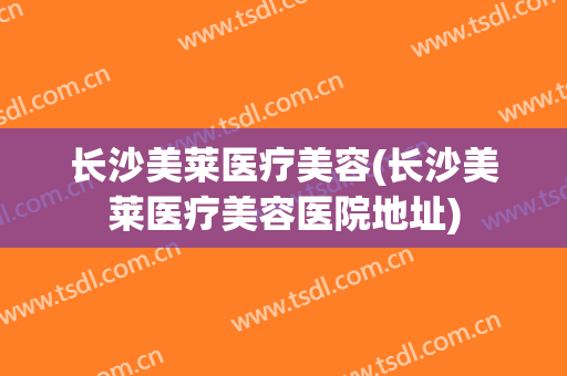 长沙美莱医疗美容(长沙美莱医疗美容医院地址)