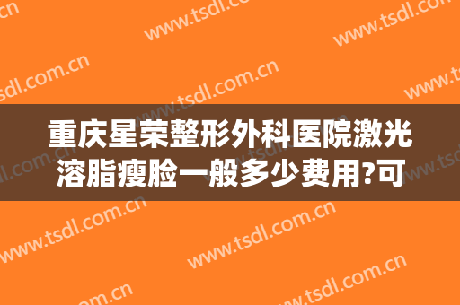 重庆星荣整形外科医院激光溶脂瘦脸一般多少费用?可靠吗?(重庆华美整形美容医院吸脂)