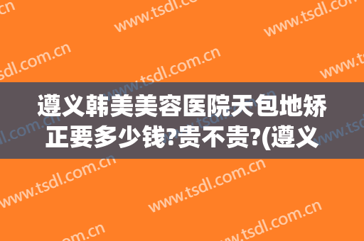 遵义韩美美容医院天包地矫正要多少钱?贵不贵?(遵义韩美整形医院好吗)
