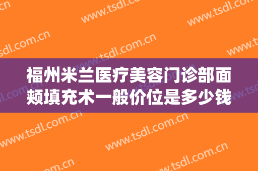 福州米兰医疗美容门诊部面颊填充术一般价位是多少钱?怎么样?(福州米兰整形美容院怎么样)
