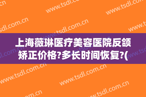 上海薇琳医疗美容医院反颌矫正价格?多长时间恢复?(上海薇琳医美正规吗)