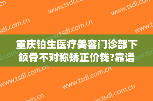 重庆铂生医疗美容门诊部下颌骨不对称矫正价钱?靠谱吗?(重庆铂生医疗美容门诊部正规吗)