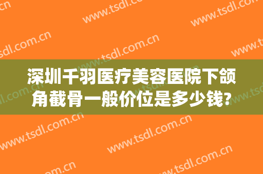 深圳千羽医疗美容医院下颌角截骨一般价位是多少钱?有哪些优势?(下颌骨截骨多少钱)