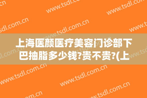 上海医颜医疗美容门诊部下巴抽脂多少钱?贵不贵?(上海面部吸脂多少钱)