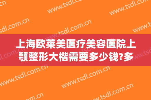 上海欧莱美医疗美容医院上颚整形大楷需要多少钱?多长时间恢复?(上颌骨整形多少钱)