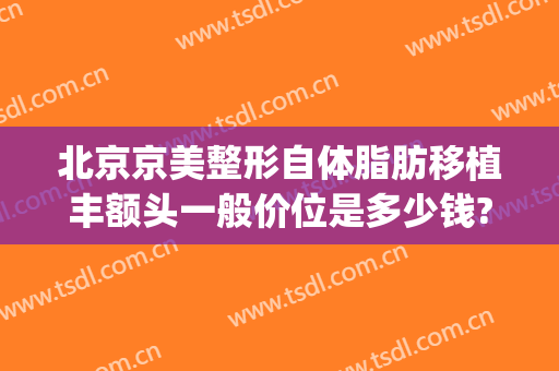 北京京美整形自体脂肪移植丰额头一般价位是多少钱?怎么样?(整形自体脂肪丰胸多少钱)