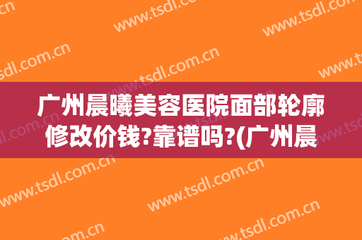 广州晨曦美容医院面部轮廓修改价钱?靠谱吗?(广州晨曦医疗美容医院)