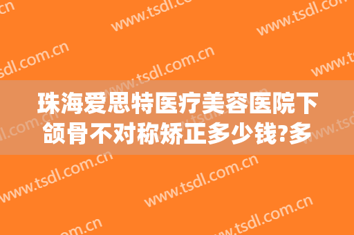 珠海爱思特医疗美容医院下颌骨不对称矫正多少钱?多长时间恢复?(珠海人民医院牙齿矫正价格)