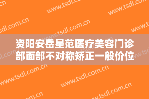 资阳安岳星范医疗美容门诊部面部不对称矫正一般价位是多少?怎么样?