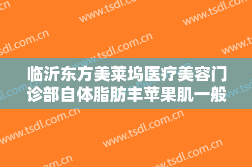 临沂东方美莱坞医疗美容门诊部自体脂肪丰苹果肌一般多少钱?好不好?