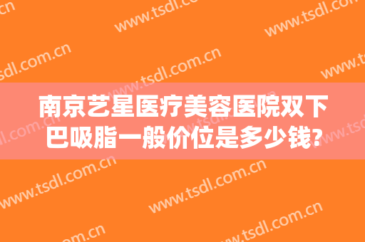 南京艺星医疗美容医院双下巴吸脂一般价位是多少钱?多长时间恢复?(南京吸脂整形价格)