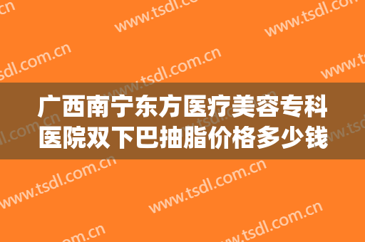 广西南宁东方医疗美容专科医院双下巴抽脂价格多少钱?怎么样?(南宁面部吸脂整形)