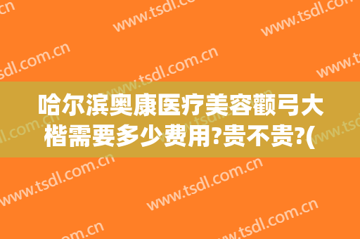 哈尔滨奥康医疗美容颧弓大楷需要多少费用?贵不贵?(哈尔滨奥康医疗美容地址)