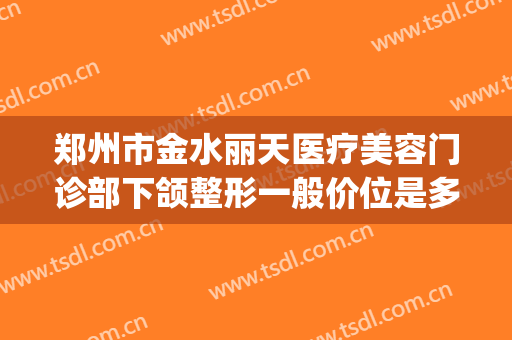 郑州市金水丽天医疗美容门诊部下颌整形一般价位是多少?好不好?(郑州美丽之星割双眼皮的价格)