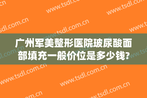 广州军美整形医院玻尿酸面部填充一般价位是多少钱?有哪些优势?(广州军美整形医院电话)