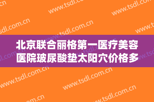 北京联合丽格第一医疗美容医院玻尿酸垫太阳穴价格多少钱?怎么样?(北京联合丽格第一医疗美容医院官网)