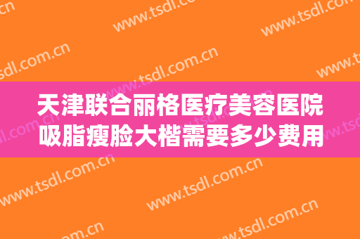 天津联合丽格医疗美容医院吸脂瘦脸大楷需要多少费用?好不好?(天津联合丽格整形美容医院)
