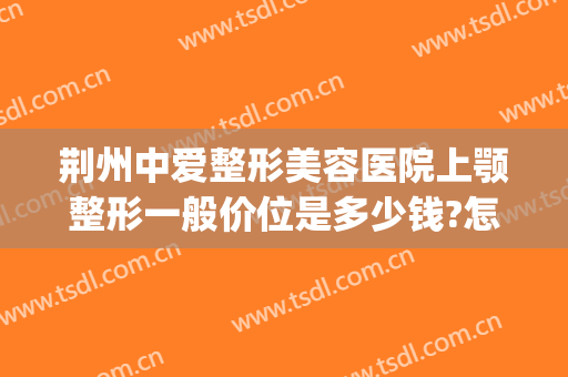 荆州中爱整形美容医院上颚整形一般价位是多少钱?怎么样?(荆州中爱整形医院价格)