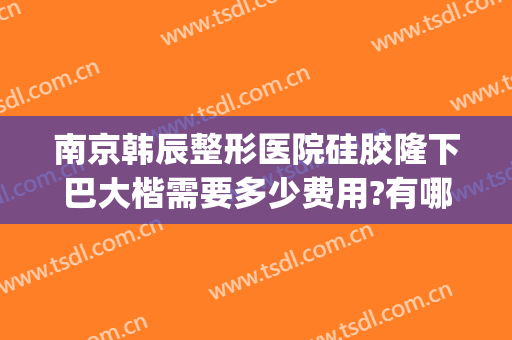 南京韩辰整形医院硅胶隆下巴大楷需要多少费用?有哪些优势?(南京韩辰整形是私人医院吗)