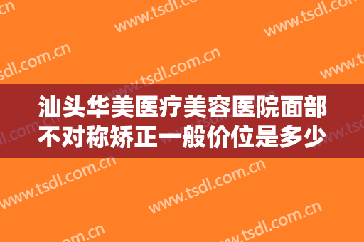 汕头华美医疗美容医院面部不对称矫正一般价位是多少费用?有哪些优势?