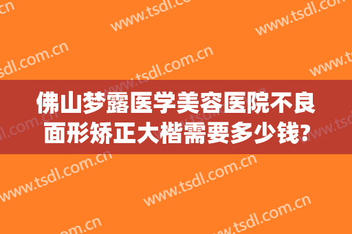佛山梦露医学美容医院不良面形矫正大楷需要多少钱?靠谱吗?(佛山梦露整形医院地点在哪里)