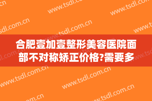 合肥壹加壹整形美容医院面部不对称矫正价格?需要多久恢复?(合肥壹加医疗美容医院怎么样贴吧)