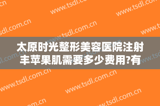 太原时光整形美容医院注射丰苹果肌需要多少费用?有哪些优势?