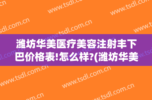 潍坊华美医疗美容注射丰下巴价格表!怎么样?(潍坊华美整形医院地址)
