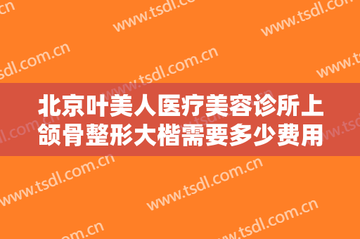 北京叶美人医疗美容诊所上颌骨整形大楷需要多少费用?需要多久恢复?