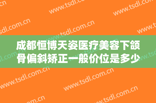 成都恒博天姿医疗美容下颌骨偏斜矫正一般价位是多少费用?可靠吗?(成都恒博天姿医疗美容医院怎么样)