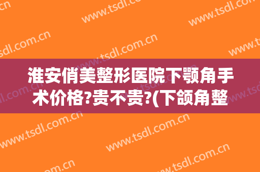 淮安俏美整形医院下颚角手术价格?贵不贵?(下颌角整形美容手术)