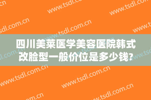 四川美莱医学美容医院韩式改脸型一般价位是多少钱?怎么样?(四川韩美整形美容医院)