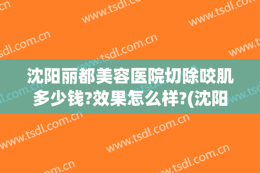 沈阳丽都美容医院切除咬肌多少钱?效果怎么样?(沈阳丽都医疗美容医院)