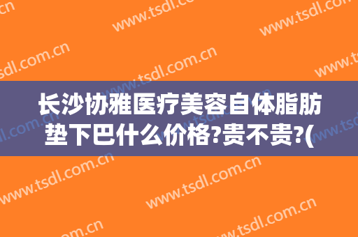 长沙协雅医疗美容自体脂肪垫下巴什么价格?贵不贵?(长沙协雅整形美容医院官网)