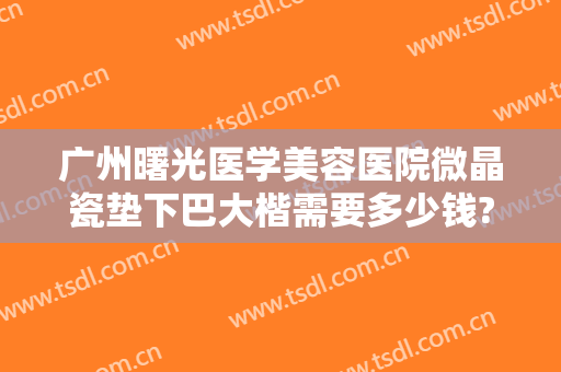 广州曙光医学美容医院微晶瓷垫下巴大楷需要多少钱?有哪些优势?