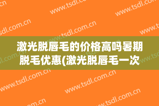 激光脱唇毛的价格高吗暑期脱毛优惠(激光脱唇毛一次的价格多少)