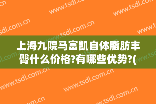 上海九院马富凯自体脂肪丰臀什么价格?有哪些优势?(上海九院自体脂肪填充价格)