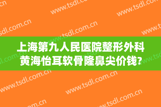 上海第九人民医院整形外科黄海怡耳软骨隆鼻尖价钱?需要多久恢复?(上海第九人民医院鼻部整形专家)