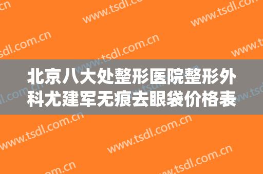 北京八大处整形医院整形外科尤建军无痕去眼袋价格表!有哪些优势?(北京八大处整形医生)