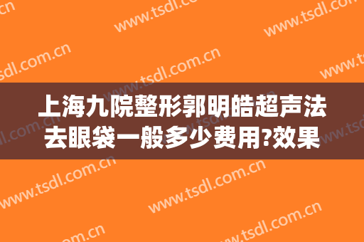 上海九院整形郭明皓超声法去眼袋一般多少费用?效果怎么样?(上海九院眼部整形医生)