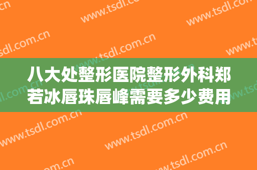 八大处整形医院整形外科郑若冰唇珠唇峰需要多少费用?效果怎么样?(八大处唇部整形专家)