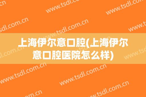 上海伊尔意口腔(上海伊尔意口腔医院怎么样)