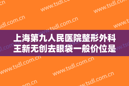 上海第九人民医院整形外科王新无创去眼袋一般价位是多少?效果怎么样?