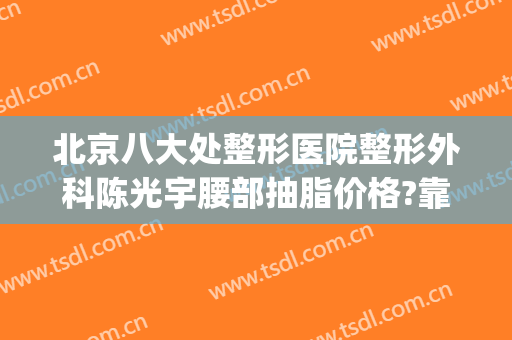 北京八大处整形医院整形外科陈光宇腰部抽脂价格?靠谱吗?(北京八大处整形吸脂多少钱)