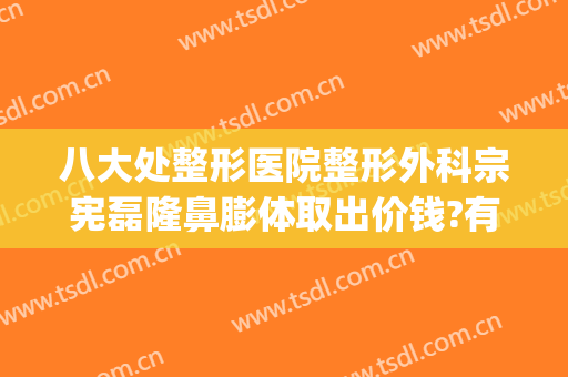 八大处整形医院整形外科宗宪磊隆鼻膨体取出价钱?有哪些优势?(八大处整形隆胸)